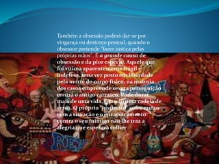 .
Também a obsessão poderá dar-se por
vingança ou destorço pessoal, quando o
obsessor pretende "fazer justiça pelas
próprias mãos". É a grande causa de
obsessão e da pior espécie. Aquele que
foi vítima aparentemente frágil e
indefesa, uma vez posto em liberdade
pela morte do corpo físico, na maioria
dos casos empreende severa perseguição
contra o antigo carrasco. Pode durar
mais de uma vida, criando uma cadeia de
erros. O próprio "justiceiro" sofre muito
com a situação e o encarniçamento
contra o seu inimigo não lhe traz a
alegria que esperava colher
 
