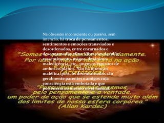 .
Na obsessão inconsciente ou passiva, sem
intenção, há troca de pensamentos,
sentimentos e emoções transviados e
desordenados, entre encarnados e
desencarnados afins. Vibrações de ódio,
ressentimento, mágoa, desânimo,
maledicência, etc., unem os espíritos de
ambos os planos. Não há intenção
maléfica, pois, os desencarnados são
geralmente parentes e amigos cuja
consciência está embotada e que
pertencem ao mesmo nível mental.
 