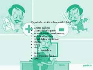 .
E quais são os efeitos da obsessão? Estes:
• a razão declina;
• a vontade enfraquece;
• os sentimentos deterioram-se;
• os hábitos mudam;
• instabilidade emocional;
• choro;
• raiva;
• riso;
• ansiedade;
• fúria;
• sentimentos de culpa;
• apatia...
 
