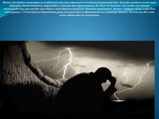 Muitos obsedados acomodam-se à influência dos seus obsessores e acabam até gostando dela. Quando acontece serem estes
afastados, ficam inquietos, angustiados, e atraem-nos vigorosamente de novo! O obsessor, não sendo um inimigo
encarniçado que quer perder sua vítima o mais depressa possível, alimenta suas ilusões, desejos, hábitos, vícios, o que lhes
causa prazer... O resto pouca importância passa a ter para eles: a alienação do eu, a restrição mental. Tal será um dos mais
sérios obstáculos ao tratamento.
 