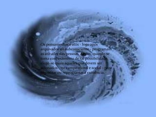 Os pensamentos e atos - logo após
arquivados no subconsciente - programam
as atitudes das pessoas. Assim, quando se
toma conhecimento de tal possibilidade,
elege-se quais aqueles que devem ser
acionados - no campo moral e social - para
organizar ou reprogramar a existência.
 