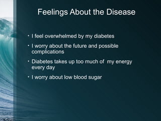 Feelings About the Disease

•   I feel overwhelmed by my diabetes
•   I worry about the future and possible
    complications
•   Diabetes takes up too much of my energy
    every day
•   I worry about low blood sugar
 
