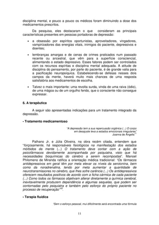 disciplina mental, e pouco a pouco os médicos foram diminuindo a dose dos
medicamentos prescritos.
      Da pesquisa, eles destacaram o que           consideram as principais
características presentes em pessoas portadoras de depressão:
   •   a obsessão por espíritos oportunistas, aproveitadores, vingadores,
       vampirizadores das energias vitais, inimigos do paciente, depressivos e
       doentes;
   •   lembranças amargas e de cenas de crimes praticados num passado
       recente ou ancestral, que vêm para a superfície consciencial,
       alimentando o estado depressivo. Esses fatores podem ser controlados
       com os recursos espíritas e disciplina mental adequada. A atitude de
       disciplina do pensamento, por parte do paciente, é de grande valia para
       a pacificação neuropsíquica. Estabelecendo-se defesas nesses dois
       campos da mente, haverá muito mais chances de uma resposta
       satisfatória aos medicamentos de escolha.
   •   Talvez o mais importante: uma revolta surda, vinda de uma raiva (ódio),
       de uma mágoa ou de um orgulho ferido, que o consciente não consegue
       expressar.

6. A terapêutica

      A seguir são apresentadas indicações para um tratamento integrado da
depressão.

- Tratamento medicamentoso

                                “A depressão tem a sua repercussão orgânica (...) O corpo
                                      em desajuste leva a estados emocionais irregulares”
                                                                                        17
                                                                    Joanna de Ângelis

        Palhano Jr. e Júlia Oliveira, na obra recém citada, entendem que
“forçosamente, há responsáveis fisiológicos na manifestação dos estados
mórbidos da mente (...) O tratamento deve contar com a ação de
psicofármacos devidamente acompanhada por psiquiatra, visto que há
necessidades bioquímicas do cérebro a serem recompostas”. Manoel
Philomeno de Miranda ratifica a orientação médica tradicional: “Os fármacos
antidepressivos em geral têm por meta elevar os níveis da serotonina, bem
como da noradrenalina, tendo por meta aumentar a quantidade de
neurotransmissores no cérebro, que lhes sofre carência (...) Os antidepressivos
oferecem resultados positivos de acordo com a ficha cármica de cada paciente
(...) Como todos os fármacos objetivam alterar diretamente a química cerebral,
inevitavelmente produzem dependência e algumas sequelas, que podem ser
contornadas pelo psiquiatra e também pelo esforço do próprio paciente no
processo de recuperação”18.

- Terapia fluídica

                     “Sem o esforço pessoal, mui dificilmente será encontrada uma fórmula


                                         11
 