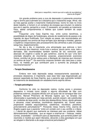ideal para o reequilíbrio, mesmo que sob a ação de neurolépticos”
                                                                                        19
                                                                      Joanna de Ângelis

        Um grande problema para a cura da depressão é justamente encontrar
vigor e ânimo para submeter-se à disciplina que o tratamento exige. Afinal, não
se trata apenas aceitar o tratamento medicamentoso. Como foi visto no início
deste trabalho, o homem é um complexo de energias que circulam no sistema
que ele é: espírito, perispírito e corpo. É necessário, em paralelo ao tratamento
físico, adotar comportamentos e hábitos que cuidem também do corpo
espiritual.
       Frequentar uma Casa Espírita traz, entre outros benefícios, a
possibilidade de dispor da fluidoterapia, através do recebimento de passes e da
ingestão de água fluidificada. Com relação ao passe, são recomendados em
especial passes nos centros de força laríngeo (que abrange a tireóide), gástrico
e esplênico (responsáveis pelo processamento dos alimentos e pela circulação
sanguínea, respectivamente).
        No dia a dia, é importante uma alimentação que estimule o bom
funcionamento dos intestinos: muita fruta e verdura, pouca carne, ovos, leite e
derivados. São recomendados também banhos de sol, exercícios para
absorção de oxigênio e saída do gás carbônico. Joanna diz que “uma bem
orientada disciplina de movimentos corporais, proporcionando exercícios
físicos, contribui de forma valiosa para a libertação de miasmas que intoxicam
os centros de força”20. Os exercícios corporais também são úteis para o corpo
físico, na medida em que contribuem para o aumento da produção de
neurotransmissores21 .

- Terapia Desobsessiva

       Embora nem toda depressão esteja necessariamente associada a
processos obsessivos, é importante, caso esse fator seja diagnosticado por
pessoal capacitado da Casa Espírita, que o paciente seja submetido também
ao tratamento de desobsessão em estabelecimento espírita idôneo.

- Terapia psicológica

        Conforme foi visto na depressão reativa, muitas vezes o processo
depressivo é iniciado como reação a alguma dificuldade de lidar com
problemas externos, situações difíceis com as quais não se consegue lidar com
equilíbrio. Manoel Philomeno de Miranda registra que “as tensões mal
direcionadas e suportadas por largo período, quando cessam, são substituídas
por moléstias de largo porte, na área dos desequilíbrios físicos, dando gêneses
a cânceres, crises asmáticas, insuficiência respiratória, etc. Outras vezes,
propiciando estados esquizofrênicos, catatônicos, neuróticos, psicóticos,
profundamente perturbadores”22. Pensando nessa mesma linha, Joanna de
Ângelis sugere que o paciente “entre em contato com o seu conflito e o libere,
(...) diante de alguém que realmente se interesse pelo seu problema. Idéias
demoradamente recalcadas, que se negam a externar-se – tristezas, medos,
ciúmes, ansiedades – contribuem para as depressões, que somente podem ser
resolvidos à medida que sejam liberados, deixando a área psicológica em que
se refugiam e libertando-a da carga emocional perturbadora”23



                                         12
 