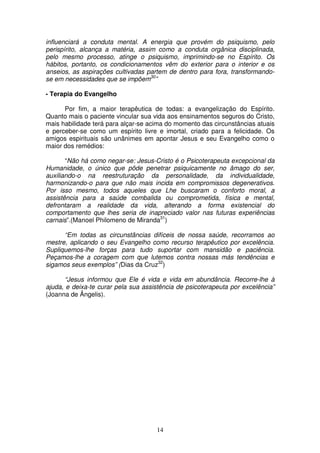 influenciará a conduta mental. A energia que provém do psiquismo, pelo
perispírito, alcança a matéria, assim como a conduta orgânica disciplinada,
pelo mesmo processo, atinge o psiquismo, imprimindo-se no Espírito. Os
hábitos, portanto, os condicionamentos vêm do exterior para o interior e os
anseios, as aspirações cultivadas partem de dentro para fora, transformando-
se em necessidades que se impõem30”

- Terapia do Evangelho

      Por fim, a maior terapêutica de todas: a evangelização do Espírito.
Quanto mais o paciente vincular sua vida aos ensinamentos seguros do Cristo,
mais habilidade terá para alçar-se acima do momento das circunstâncias atuais
e perceber-se como um espírito livre e imortal, criado para a felicidade. Os
amigos espirituais são unânimes em apontar Jesus e seu Evangelho como o
maior dos remédios:

       “Não há como negar-se: Jesus-Cristo é o Psicoterapeuta excepcional da
Humanidade, o único que pôde penetrar psiquicamente no âmago do ser,
auxiliando-o na reestruturação da personalidade, da individualidade,
harmonizando-o para que não mais incida em compromissos degenerativos.
Por isso mesmo, todos aqueles que Lhe buscaram o conforto moral, a
assistência para a saúde combalida ou comprometida, física e mental,
defrontaram a realidade da vida, alterando a forma existencial do
comportamento que lhes seria de inapreciado valor nas futuras experiências
carnais”.(Manoel Philomeno de Miranda31)

      “Em todas as circunstâncias difíceis de nossa saúde, recorramos ao
mestre, aplicando o seu Evangelho como recurso terapêutico por excelência.
Supliquemos-lhe forças para tudo suportar com mansidão e paciência.
Peçamos-lhe a coragem com que lutemos contra nossas más tendências e
sigamos seus exemplos” (Dias da Cruz32)

       “Jesus informou que Ele é vida e vida em abundância. Recorre-lhe à
ajuda, e deixa-te curar pela sua assistência de psicoterapeuta por excelência”
(Joanna de Ângelis).




                                     14
 