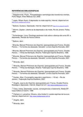 REFERÊNCIAS BIBLIOGRÁFICAS
1
 Dalgalarrondo, Paulo., Psicopatologia e semiologia dos transtornos mentais,
Porto Alegre: Artes Médicas Sul, 2000
2
    Lopes, Wilson Ayub, A depressão na visão espírita, Internet, disponível em
http://www.sosdepressao.com.br

3
    Ballone, Gustavo, Depressão, Internet, disponível em http://www.psiqweb.med.br
4
 Alkimin, Zaydan, Liberte-se da depressão e do medo, Rio de Janeiro: Pallas,
1994
5
 Eichenberger, Lizza, Psicólogo esclarece tudo sobre a doença dos anos 90: a
depressão, Revista da Paulus Editora
6
    Ballone, idem
7
 Miranda, Manoel Philomeno de (Espírito); [psicografado por] Franco, Divaldo
Pereira. – Tormentos da obsessão, Salvador: Livraria Espírita Alvorada, 2001
8
 Miranda, Manoel Philomeno de (Espírito); [psicografado por] Franco, Divaldo
Pereira. – Trilhas da libertação, Brasília: Federação Espírita Brasileira, 1996
9
 Miranda, Manoel Philomeno de (Espírito); [psicografado por] Franco, Divaldo
Pereira. – Tormentos da obsessão, Salvador: Livraria Espírita Alvorada, 2001
10
     Miranda, idem
11
  Miranda, Manoel Philomeno de (Espírito); [psicografado por] Franco, Divaldo
Pereira. – Trilhas da libertação, Brasília: Federação Espírita Brasileira, 1996
12
  Miranda, Manoel Philomeno de (Espírito); [psicografado por] Franco, Divaldo
Pereira. – Tormentos da obsessão, Salvador: Livraria Espírita Alvorada, 2001
13
  Kardec, Allan, O evangelho segundo o espiritismo – 118 ed. – Rio de
Janeiro: Federação Espírita Brasileira, 2001
14
  Angelis, Joanna de (Espírito); [psicografado por] Franco, Divaldo Pereira.
Nostalgia e depressão, Internet, disponível em: http://www.sosdepressao.com.br
15
  Claro, Izaias, Depressão: causas, consequências e tratamento, Matão/SP:
Casa Editora O Clarim, 1998
16
   Palhano Jr, Lamartine, Oliveira, Júlia Anália S, Laudos espíritas da loucura,
Internet, disponível em: http://www.sosdepressao.com.br
17
     Angelis, idem
18
     Miranda, idem



                                          15
 
