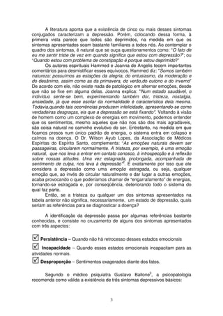 A literatura aponta que a existência de cinco ou mais desses sintomas
conjugados caracterizam a depressão. Porém, colocando dessa forma, à
primeira vista parece que todos são deprimidos, na medida em que os
sintomas apresentados soam bastante familiares a todos nós. Ao contemplar o
quadro dos sintomas, é natural que se ouça questionamentos como: “O fato de
eu me sentir triste de vez em quando significa que estou com depressão?”; ou
“Quando estou com problema de constipação é porque estou deprimido?”
       Os autores espirituais Hammed e Joanna de Angelis tecem importantes
comentários para desmistificar esses equívocos. Hammed diz: "Somos também
natureza: possuímos as estações da alegria, do entusiasmo, da moderação e
do desânimo, assim como as da primavera, do verão,do outono e do inverno"
De acordo com ele, não existe nada de patológico em alternar emoções, desde
que não se fixe em alguma delas. Joanna explica: "Num estado saudável, o
indivíduo sente-se bem, experimentando também dor, tristeza, nostalgia,
ansiedade, já que esse oscilar da normalidade é característica dela mesma.
Todavia,quando tais ocorrências produzem infelicidade, apresentando-se como
verdadeiras desgraças, eis que a depressão se está fixando". Voltando à visão
de homem como um complexo de energias em movimento, podemos entender
que os sentimentos, mesmo aqueles que não nos são dos mais agradáveis,
são coisa natural no caminho evolutivo do ser. Entretanto, na medida em que
ficamos presos num único padrão de energia, o sistema entra em colapso e
caímos na doença. O Dr. Wilson Ayub Lopes, da Associação de Médicos
Espíritas do Espírito Santo, complementa: “As emoções naturais devem ser
passageiras, circularem normalmente. A tristeza, por exemplo, é uma emoção
natural, que nos leva a entrar em contato conosco, à introspecção e à reflexão
sobre nossas atitudes. Uma vez estagnada, prolongada, acompanhada de
sentimento de culpa, nos leva à depressão”2. É exatamente por isso que ele
considera a depressão como uma emoção estragada, ou seja, qualquer
emoção que, ao invés de circular naturalmente e dar lugar a outras emoções,
acaba provocando o que poderíamos chamar de “engarrafamento” de energias,
tornando-se estragada e, por conseqüência, deteriorando todo o sistema do
qual faz parte.
       Então, se a tristeza ou qualquer um dos sintomas apresentados na
tabela anterior não significa, necessariamente, um estado de depressão, quais
seriam as referências para se diagnosticar a doença?

      A identificação da depressão passa por algumas referências bastante
conhecidas, e consiste no cruzamento de alguns dos sintomas apresentados
com três aspectos:

    Persistência – Quando não há retrocesso desses estados emocionais
      Incapacidade – Quando esses estados emocionais incapacitam para as
atividades normais.
    Desproporção – Sentimentos exagerados diante dos fatos.

     Segundo o médico psiquiatra Gustavo Ballone3, a psicopatologia
recomenda como válida a existência de três sintomas depressivos básicos:



                                      3
 