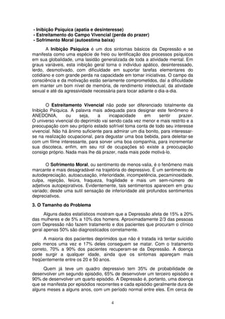 - Inibição Psíquica (apatia e desinteresse)
- Estreitamento do Campo Vivencial (perda do prazer)
- Sofrimento Moral (autoestima baixa)
       A Inibição Psiquica é um dos sintomas básicos da Depressão e se
manifesta como uma espécie de freio ou lentificação dos processos psíquicos
em sua globalidade, uma lasidão generalizada de toda a atividade mental. Em
graus variáveis, esta inibição geral torna o indivíduo apático, desinteressado,
lerdo, desmotivado, com dificuldade em suportar tarefas elementares do
cotidiano e com grande perda na capacidade em tomar iniciativas. O campo da
consciência e da motivação estão seriamente comprometidos, daí a dificuldade
em manter um bom nível de memória, de rendimento intelectual, da atividade
sexual e até da agressividade necessária para tocar adiante o dia-a-dia.


       O Estreitamento Vivencial não pode ser diferenciado totalmente da
Inibição Psíquica. A palavra mais adequada para designar este fenômeno é
ANEDONIA,        ou    seja,    a     incapacidade    em      sentir    prazer.
O universo vivencial do deprimido vai sendo cada vez menor e mais restrito e a
preocupação com seu próprio estado sofrível toma conta de todo seu interesse
vivencial. Não há ânimo suficiente para admirar um dia bonito, para interessar-
se na realização ocupacional, para degustar uma boa bebida, para deleitar-se
com um filme interessante, para sorver uma boa companhia, para incrementar
sua discoteca, enfim, em seu rol de ocupações só existe a preocupação
consigo próprio. Nada mais lhe dá prazer, nada mais pode motivá-lo.

       O Sofrimento Moral, ou sentimento de menos-valia, é o fenômeno mais
marcante e mais desagradável na trajetória do depressivo. É um sentimento de
autodepreciação, autoacusação, inferioridade, incompetência, pecaminosidade,
culpa, rejeição, feiúra, fraqueza, fragilidade e mais um sem-número de
adjetivos autopejorativos. Evidentemente, tais sentimentos aparecem em grau
variado; desde uma sutil sensação de inferioridade até profundos sentimentos
depreciativos.
3. O Tamanho do Problema
      Alguns dados estatísticos mostram que a Depressão afeta de 15% a 20%
das mulheres e de 5% a 10% dos homens. Aproximadamente 2/3 das pessoas
com Depressão não fazem tratamento e dos pacientes que procuram o clínico
geral apenas 50% são diagnosticados corretamente.
      A maioria dos pacientes deprimidos que não é tratada irá tentar suicídio
pelo menos uma vez e 17% deles conseguem se matar. Com o tratamento
correto, 70% a 90% dos pacientes recuperam-se da Depressão. A doença
pode surgir a qualquer idade, ainda que os sintomas apareçam mais
freqüentemente entre os 20 e 50 anos.
     Quem já teve um quadro depressivo tem 35% de probabilidade de
desenvolver um segundo episódio, 65% de desenvolver um terceiro episódio e
90% de desenvolver um quarto episódio. A Depressão é, portanto, uma doença
que se manifesta por episódios recorrentes e cada episódio geralmente dura de
alguns meses a alguns anos, com um período normal entre eles. Em cerca de

                                      4
 
