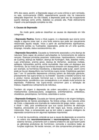 20% dos casos, porém, a Depressão segue um curso crônico e sem remissão,
ou seja, continuamente (OMS), especialmente quando não há tratamento
adequado disponível. Se não tratada, a depressão pode ser tão incapacitante
quanto doenças como artrite, diabetes ou pressão alta. Pode efetivamente
impedir uma participação completa na vida.

4. Causas da Depressão

      De modo geral, pode-se classificar as causas da depressão em três
categorias:

- Depressão Reativa. Como o título sugere, é a depressão que ocorre como
reação a alguma coisa real, a uma fonte externa que pode ser casualmente
relacionada àquela reação. Inicia a partir de acontecimentos significativos,
geralmente perdas ou frustrações: separações, perda de um ente querido,
emprego, moradia, status socioeconômico, etc.

- Depressão Secundária. Causada ou fortemente associada a uma doença de
natureza física capaz de produzir perturbações no funcionamento do sistema
nervoso. Doenças primárias possíveis: tuberculose, hipotireoidismo, síndrome
de Cushing, doença de Addison, doença de Huntington, Aids, diabetes melito,
Lupo eritematoso, anemia grave, doença de Alzheimer, esclerose múltipla,
epilepsia, hidrocefalia, porfiria, artrite reumatóide. Aqui cabe um destaque aos
hormônios. Se os níveis de alguns hormônios entrarem em desequilíbrio, como
por exemplo, os hormônios tireoidianos, a depressão pode surgir, assim como
pode se houver desequilíbrio nos hormônios supra-renais. Estatísticas apontam
que 7 em 10 pacientes depressivos crônicos sofrem de disfunção glandular,
precisamente nas supra-renais ou na tireóide4. Quando a tireóide funciona mal
e produz menos secreção hormonal que o normal, leva o organismo ao
entorpecimento, sonolência e por consequência a um estado muito próximo da
depressão. Problemas nas supra-renais concorrem para a sensação de
tristeza, inapetência e alheamento do indivíduo.

Também dá origem à depressão de ordem secundária o uso de alguns
medicamentos cardiovasculares, analgésicos, antiinflamatórios, antibióticos,
citostáticos, psicotrópicos, hormônios, esteróides e outros.

- Depressão Endógena. Causada por fatores genéticos e de origem biológica,
independentes de fatores psicológicos. Na Grécia antiga, cinco séculos antes
de Cristo, a depressão era chamada de melancolia (do grego melas – escuro –
e khole – bile), pois acreditava-se que sua causa provinha de disfunção
hepática, provocando um acúmulo de bile negra que, tóxica, produziria a
melancolia. Hoje, a compreensão que se tem sobre o aspecto endógeno da
depressão concentra-se em algumas hipóteses importantes:

•   A nível da neurociência, entende-se que a causa da depressão se encontra
    na esfera dos neurotransmissores e neuroreceptores. Sabe-se que o
    sistema nervoso, juntamente com o sistema endócrino (do qual fazem parte
    as glândulas produtoras de hormônios), comanda e coordena todas as
    funções orgânicas. No tecido nervoso, um dos componentes principais são


                                       5
 