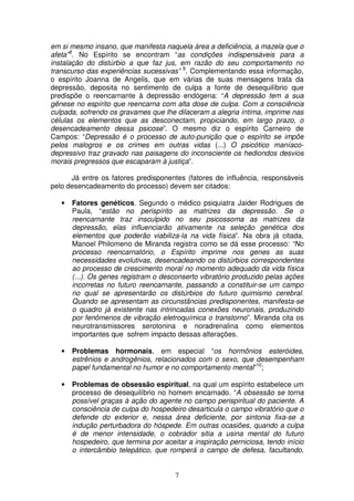 em si mesmo insano, que manifesta naquela área a deficiência, a mazela que o
afeta”8. No Espírito se encontram “as condições indispensáveis para a
instalação do distúrbio a que faz jus, em razão do seu comportamento no
transcurso das experiências sucessivas” 9. Complementando essa informação,
o espírito Joanna de Angelis, que em várias de suas mensagens trata da
depressão, deposita no sentimento de culpa a fonte de desequilíbrio que
predispõe o reencarnante à depressão endógena: “A depressão tem a sua
gênese no espírito que reencarna com alta dose de culpa. Com a consciência
culpada, sofrendo os gravames que lhe dilaceram a alegria íntima, imprime nas
células os elementos que as desconectam, propiciando, em largo prazo, o
desencadeamento dessa psicose”. O mesmo diz o espírito Carneiro de
Campos: “Depressão é o processo de auto-punição que o espírito se impõe
pelos malogros e os crimes em outras vidas (...) O psicótico maníaco-
depressivo traz gravado nas paisagens do inconsciente os hediondos desvios
morais pregressos que escaparam à justiça”.

      Já entre os fatores predisponentes (fatores de influência, responsáveis
pelo desencadeamento do processo) devem ser citados:

   •   Fatores genéticos. Segundo o médico psiquiatra Jaider Rodrigues de
       Paula, “estão no perispírito as matrizes da depressão. Se o
       reencarnante traz insculpido no seu psicossoma as matrizes da
       depressão, elas influenciarão ativamente na seleção genética dos
       elementos que poderão viabiliza-la na vida física”. Na obra já citada,
       Manoel Philomeno de Miranda registra como se dá esse processo: “No
       processo reencarnatório, o Espírito imprime nos genes as suas
       necessidades evolutivas, desencadeando os distúrbios correspondentes
       ao processo de crescimento moral no momento adequado da vida física
       (...). Os genes registram o desconserto vibratório produzido pelas ações
       incorretas no futuro reencarnante, passando a constituir-se um campo
       no qual se apresentarão os distúrbios do futuro quimismo cerebral.
       Quando se apresentam as circunstâncias predisponentes, manifesta-se
       o quadro já existente nas intrincadas conexões neuronais, produzindo
       por fenômenos de vibração eletroquímica o transtorno”. Miranda cita os
       neurotransmissores serotonina e noradrenalina como elementos
       importantes que sofrem impacto dessas alterações.

   •   Problemas hormonais, em especial “os hormônios esteróides,
       estrênios e androgênios, relacionados com o sexo, que desempenham
       papel fundamental no humor e no comportamento mental”10;

   •   Problemas de obsessão espiritual, na qual um espírito estabelece um
       processo de desequilíbrio no homem encarnado. “A obsessão se torna
       possível graças à ação do agente no campo perispiritual do paciente. A
       consciência de culpa do hospedeiro desarticula o campo vibratório que o
       defende do exterior e, nessa área deficiente, por sintonia fixa-se a
       indução perturbadora do hóspede. Em outras ocasiões, quando a culpa
       é de menor intensidade, o cobrador sitia a usina mental do futuro
       hospedeiro, que termina por aceitar a inspiração perniciosa, tendo início
       o intercâmbio telepático, que romperá o campo de defesa, facultando,


                                       7
 