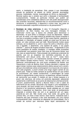 assim, a instalação da parasitose. Esta, graças à sua intensidade,
    através do perispírito se alojará na mente, gerando alucinações,
    pavores, insatisfação, manias, exacerbação do ânimo ou depressão”11.
    Miranda explica que o cérebro que sofre a obsessão é bombardeado
    sucessivamente, “recebe as partículas mentais que podem ser
    consideradas como verdadeiros elétrons com alto poder desorganizador
    das conexões neuroniais, afetando-lhes os neurotransmissores como a
    serotonina, a noradrenalina, a dopamina e outros mais, aos quais se
    encontra associado o equilíbrio emocional e o do pensamento”12.

•   Nostalgia de vidas anteriores. A obra “O Evangelho Segundo o
    Espiritismo”, de Allan Kardec, traz uma mensagem intitulada “A
    melancolia” (nome que, à época era utilizado para denominar a
    depressão), na qual atribui à nostalgia a causa da depressão: “Sabeis
    por que, às vezes, uma vaga tristeza se apodera dos vossos corações e
    vos leva a considerar amarga a vida? É que vosso Espírito, aspirando à
    felicidade e à liberdade, se esgota, jungido ao corpo que lhe serve de
    prisão, em vãos esforços para sair dele. Reconhecendo inúteis esses
    esforços, cai no desânimo e, como o corpo lhe sofre a influência, toma-
    vos a lassidão, o abatimento, uma espécie de apatia, e vos julgais
    infelizes”13. Joanna de Angelis corrobora essa tese: “ A depressão é uma
    forma patológica do estado nostálgico. A nostalgia reflete evocações
    inconscientes, que parecem haver sido ricas de momentos felizes, que
    não mais se experimentam. Pode proceder de existências anteriores do
    espírito, que ora as recapitula nos recônditos profundos do ser,
    lamentando, sem dar-se conta, não mais as fruir”14. Izaias Claro
    reproduz em seu livro15 um interessante exemplo contado em palestra
    pelo médium Divaldo Pereira Franco: “Um homem, casado, veio a se
    apaixonar, profundamente, por uma jovem vendedora de ilusões, que
    frequentava a noite de Buenos Aires. Embora devotado à esposa, por
    algum tempo manteve esse relacionamento afetivo-sexual com a jovem,
    até que circunstâncias várias constrangeram-na à busca de uma ruptura.
    Com este propósito, a jovem enceta uma longa viagem saindo do seu
    próprio país. Todas as noites (sempre às quartas-feiras) em que ambos
    se encontravam, por meses consecutivos, o personagem de nossa
    história ia regularmente à casa noturna, na esperança, sempre frustrada,
    de reencontrar sua amada. À medida em que o tempo passava e a
    jovem não retornava, ele entrou em profunda depressão, adoecendo
    rapidamente e definhando-se ao ponto de desencarnar prematuramente.
    A jovem, posteriormente, retorna a Buenos Aires e vem a saber do
    falecimento do seu amado. Buscando uma reação e uma readaptação à
    nova situação, ela trava contato com o Espiritismo. Converte-se a esta
    Doutrina e se transforma sobremaneira, sendo adotada por um casal
    ilustre e respeitável da Argentina. Anos mais tarde, já perfeitamente
    integrada à conduta ética, ela vem a se apaixonar por um rapaz,
    casando-se com ele. Não muitos anos mais tarde, ela ganha seu
    primeiro filho, um lindo e triste menino. Este menino, inobstante todo o
    empenho dos pais amorosos e dos avós devotados, era uma criança
    invariavelmente triste, raramente se alegrando em profundidade. Era o
    amado de outrora que retornava pelos laços sacrossantos da


                                    8
 