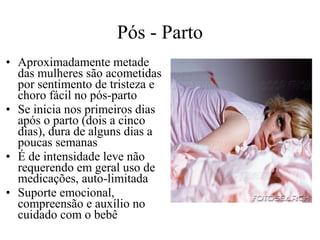 Pós - Parto
• Aproximadamente metade
das mulheres são acometidas
por sentimento de tristeza e
choro fácil no pós-parto
• Se inicia nos primeiros dias
após o parto (dois a cinco
dias), dura de alguns dias a
poucas semanas
• É de intensidade leve não
requerendo em geral uso de
medicações, auto-limitada
• Suporte emocional,
compreensão e auxílio no
cuidado com o bebê

 