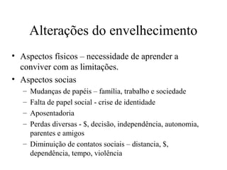 Alterações do envelhecimento
• Aspectos físicos – necessidade de aprender a
conviver com as limitações.
• Aspectos socias
–
–
–
–

Mudanças de papéis – família, trabalho e sociedade
Falta de papel social - crise de identidade
Aposentadoria
Perdas diversas - $, decisão, independência, autonomia,
parentes e amigos
– Diminuição de contatos sociais – distancia, $,
dependência, tempo, violência

 