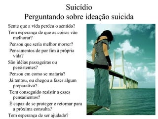 Suicídio
Perguntando sobre ideação suicida
Sente que a vida perdeu o sentido?
Tem esperança de que as coisas vão
melhorar?
Pensou que seria melhor morrer?
Pensamentos de por fim à própria
vida?
São idéias passageiras ou
persistentes?
Pensou em como se mataria?
Já tentou, ou chegou a fazer algum
preparativo?
Tem conseguido resistir a esses
pensamentos?
É capaz de se proteger e retornar para
a próxima consulta?
Tem esperança de ser ajudado?

 
