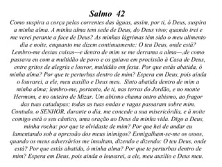 Salmo 42
Como suspira a corça pelas correntes das águas, assim, por ti, ó Deus, suspira
a minha alma. A minha alma tem sede de Deus, do Deus vivo; quando irei e
me verei perante a face de Deus? As minhas lágrimas têm sido o meu alimento
dia e noite, enquanto me dizem continuamente: O teu Deus, onde está?
Lembro-me destas coisas—e dentro de mim se me derrama a alma—,de como
passava eu com a multidão de povo e os guiava em procissão à Casa de Deus,
entre gritos de alegria e louvor, multidão em festa. Por que estás abatida, ó
minha alma? Por que te perturbas dentro de mim? Espera em Deus, pois ainda
o louvarei, a ele, meu auxílio e Deus meu. Sinto abatida dentro de mim a
minha alma; lembro-me, portanto, de ti, nas terras do Jordão, e no monte
Hermom, e no outeiro de Mizar. Um abismo chama outro abismo, ao fragor
das tuas catadupas; todas as tuas ondas e vagas passaram sobre mim.
Contudo, o SENHOR, durante o dia, me concede a sua misericórdia, e à noite
comigo está o seu cântico, uma oração ao Deus da minha vida. Digo a Deus,
minha rocha: por que te olvidaste de mim? Por que hei de andar eu
lamentando sob a opressão dos meus inimigos? Esmigalham-se-me os ossos,
quando os meus adversários me insultam, dizendo e dizendo: O teu Deus, onde
está? Por que estás abatida, ó minha alma? Por que te perturbas dentro de
mim? Espera em Deus, pois ainda o louvarei, a ele, meu auxílio e Deus meu.

 