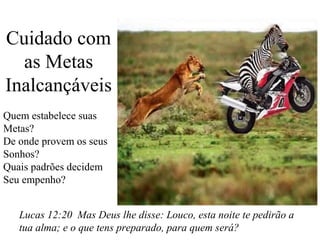Cuidado com
as Metas
Inalcançáveis
Quem estabelece suas
Metas?
De onde provem os seus
Sonhos?
Quais padrões decidem
Seu empenho?
Lucas 12:20 Mas Deus lhe disse: Louco, esta noite te pedirão a
tua alma; e o que tens preparado, para quem será?

 