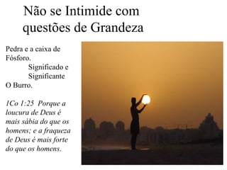 Não se Intimide com
questões de Grandeza
Pedra e a caixa de
Fósforo.
Significado e
Significante
O Burro.
1Co 1:25 Porque a
loucura de Deus é
mais sábia do que os
homens; e a fraqueza
de Deus é mais forte
do que os homens.

 