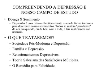COMPREENDENDO A DEPRESSÃO E
NOSSO CAMPO DE ESTUDO
• Doença X Sentimento
– Depressão é uma palavra freqüentemente usada de forma incorreta
para descrever nossos sentimentos. Todos se sentem "para baixo"
de vez em quando, ou de bem com a vida, e tais sentimentos são
normais.

• O QUE TRATAREMOS?
–
–
–
–
–

Sociedade Pós-Moderna e Depressão.
Família e Depressão.
Relacionamentos Depressivos.
Teoria Salesiana das Satisfações Múltiplas.
O Remédio para Felicidade.

 