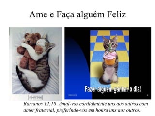 Ame e Faça alguém Feliz

Romanos 12:10 Amai-vos cordialmente uns aos outros com
amor fraternal, preferindo-vos em honra uns aos outros.

 
