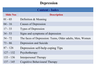 Depression Content - Index Slide Nos Description 01 - 03 Definition & Meaning 04 - 16 Causes of Depression 17 - 33 Types of Depression 34 - 53 Signs and symptoms of depression 54 - 72 The faces of Depression: Teens, Older adults, Men, Women 73 - 86 Depression and Suicide 87 - 126 Depression self-help coping Tips  127 - 132 Psychotherapy 133 - 136 Interpersonal Therapy 137 - 145 Cognitive Behavioural Therapy  
