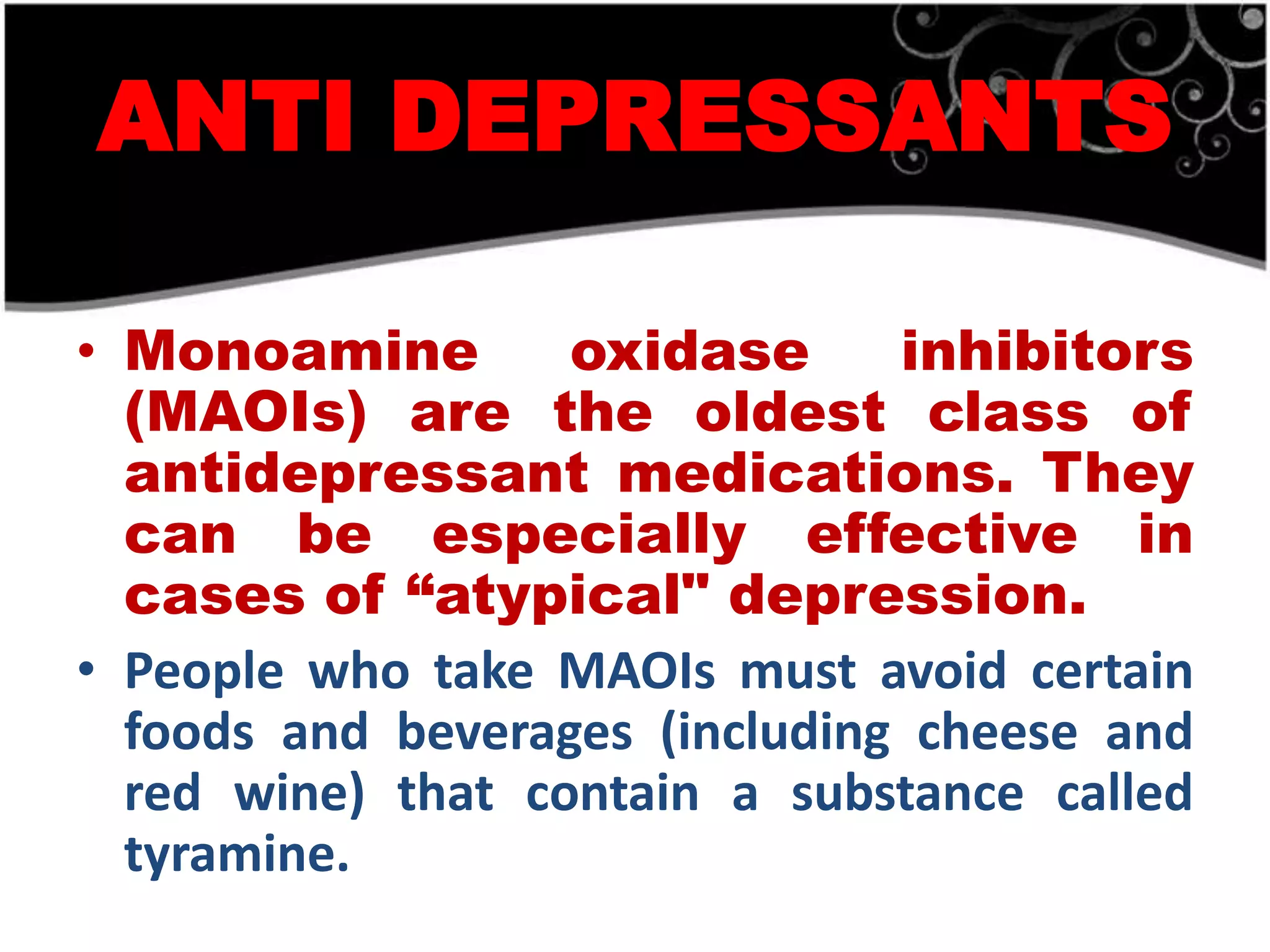 ANTI DEPRESSANTS

• Monoamine        oxidase      inhibitors
  (MAOIs) are the oldest class of
  antidepressant medications. They
  can be especially effective in
  cases of “atypical" depression.
• People who take MAOIs must avoid certain
  foods and beverages (including cheese and
  red wine) that contain a substance called
  tyramine.
 