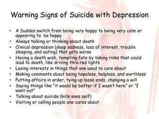 Warning Signs of Suicide with Depression

• A Sudden switch from being very happy to being very calm or
  appearing to be happy
• Always talking or thinking about death
• Clinical depression (deep sadness, loss of interest, trouble
  sleeping, and eating) that gets worse
• Having a death wish, tempting fate by taking risks that could
  lead to death, like driving thru red lights
• Losing interests in things that one used to care about
• Making comments about being hopeless, helpless, and worthless
• Putting affairs in order, tying up loose ends, changing a will
• Saying things like “it would be better if I wasn’t here” or “I
  want out”
• Talking about suicide (kills ones self)
• Visiting or calling people one cares about
 