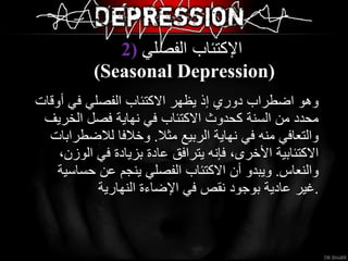 وهو اضطراب دوري إذ يظهر الاكتئاب الفصلي في أوقات محدد من السنة كحدوث الاكتئاب في نهاية فصل الخريف والتعافي منه في نهاية الربيع مثلا .  وخلافا للاضطرابات الاكتئابية الأخرى، فإنه يترافق عادة بزيادة في الوزن، والنعاس .  ويبدو أن الاكتئاب الفصلي ينجم عن حساسية غير عادية بوجود نقص في الإضاءة النهارية . 2)  الإكتئاب الفصلي   ( Seasonal Depression ) 