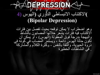 4)  الاكتئاب الانبساطي الدوري  ( الهوس ) ( Bipolar Depression ) وهو اضطراب لا يمكن توقعه بحيث تفصل بين فترات الاكتئاب فيه فترات يشعر خلالها المصابون بالنشاط والبهجة بدرجة فوق المعقولة  ( الهوس )  ، أو يمكن أن تكون حالة الهوس دائمة ، ويستمر المصاب في كونه في ذروة الحيوية، والثقة بالنفس ، وكثرة الكلام والمشاركة في النشاطات الخطيرة   . 