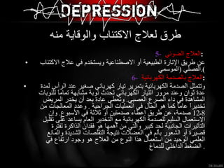 5-   العلاج الضوئي  :  عن طريق الإنارة الطبيعية أو الاصطناعية ويستخدم في علاج الاكتئاب الفصلي  ( الموسمي ). 6-   العلاج بالصدمة الكهربائية  : وتتمثل الصدمة الكهربائية بتمرير تيار كهربائي صغير عند الرأس لمدة عدة ثوان وعند مرور التيار الكهربائي تحدث نوبة مشابهة تماماً للنوبات المشاهدة في داء الصرع العصبي .  وتعطى عادة بعد أن يخدر المريض تخديراً عاماً كما هو الحال في العمليات الجراحية  .  وعدد المعالجات من  8 ـ 12  صدمة، عن طريق إعطاء صدمتين أو ثلاثة في الأسبوع .  وإن الاستعمال السليم للصدمة الكهربائية مع التخدير العام يساعد على تقليل التأثيرات الجانبية لحد كبير والتي من أهمها هو فقدان الذاكرة لفترة قصيرة أو الشعور بألم في العضلات نتيجة التقلصات الشديدة والمانع العلمي الوحيد من استعمال هذا النوع من العلاج هو وجود ارتفاع في الضغط الداخلي للدماغ .  طرق لعلاج الاكتئاب والوقاية منه  