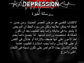 رسالة أخيرة  ... الاكتئاب النفسي هو مرض العصر الحديث .  ومن حسن الحظ أنه يمكن علاجه ولكن من سوء الحظ أن المريض لا يشعر به في بداياته وإنما يلجأ للطبيب بعد أن تكون الحالة قد استعصت وزادت شدتها .  لذا ينصح دائماًً بعدم أخذ الأمور علي أنها ضعف بالإرادة أو خذلان في النفس أو حتى قلة إيمان .  وإنما يجب استشارة الطبيب عندما يشعر الإنسان بهذه الأعراض حتى تكون نسبته في الشفاء أعلى وأسرع . 