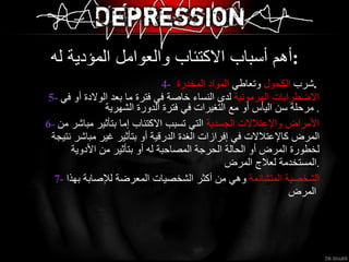 4-   شرب  الكحول  وتعاطي  المواد المخدرة  .  5-   الاضطرابات الهرمونية   لدى النساء خاصة في فترة ما بعد الولادة أو في مرحلة سن اليأس أو مع التغيرات في فترة الدورة الشهرية .  6-   الأمراض والإعتلالات الجسدية   التي تسبب الاكتئاب إما بتأثير مباشر من المرض كالإعتلالات في إفرازات الغدة الدرقية أو بتأثير غير مباشر نتيجة لخطورة المرض أو الحالة الحرجة المصاحبة له أو بتأثير من الأدوية المستخدمة لعلاج المرض  . 7-   الشخصية المتشائمة   وهي من أكثر الشخصيات المعرضة للإصابة بهذا المرض   أهم أسباب الاكتئاب والعوامل المؤدية له  :  