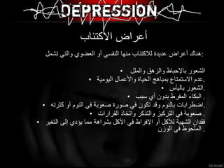 أعراض الاكتئاب  هناك أعراض عديدة للاكتئاب منها النفسي أو العضوي والتي تشمل  :  الشعور بالإحباط والزهق والملل  عدم الاستمتاع بمباهج الحياة والأعمال اليومية . الشعور باليأس . البكاء المفرط بدون أي سبب .  اضطرابات بالنوم وقد تكون في صورة صعوبة في النوم أو كثرته . صعوبة في التركيز والتذكر واتخاذ القرارات .  فقدان الشهية للأكل أو الإفراط في الأكل بشراهة مما يؤدي إلى التغير الملحوظ في الوزن .  