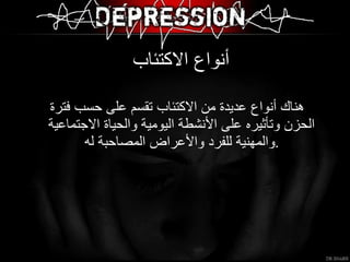 أنواع الاكتئاب  هناك أنواع عديدة من الاكتئاب تقسم على حسب فترة الحزن وتأثيره على الأنشطة اليومية والحياة الاجتماعية والمهنية للفرد والأعراض المصاحبة له  .  