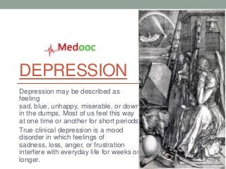 DEPRESSION
Depression may be described as
feeling
sad, blue, unhappy, miserable, or down
in the dumps. Most of us feel this way
at one time or another for short periods.
True clinical depression is a mood
disorder in which feelings of
sadness, loss, anger, or frustration
interfere with everyday life for weeks or
longer.
 