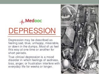 DEPRESSION
Depression may be described as
feeling sad, blue, unhappy, miserable,
or down in the dumps. Most of us feel
this way at one time or another for
short periods.
True clinical depression is a mood
disorder in which feelings of sadness,
loss, anger, or frustration interfere with
everyday life for weeks or longer.
 