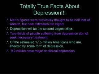 Totally True Facts About Depression!!! .*. Men's figures were previously thought to be half that of women, but new estimates are higher.  .*. Depression will be the second largest killer. .*.  Two-thirds of people suffering from depression do not seek necessary treatment .*.  Of the estimated 17.5 million Americans who are affected by some form of depression. .*.  9.2 million have major or clinical depression 