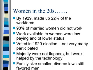 Women in the 20s…….
 By 1929, made up 22% of the
  workforce
 90% of married women did not work
 Work available to women were low
  paying and of lower status
 Voted in 1920 election – not very many
  participated
 Majority were not flappers, but were
  helped by the technology
 Family size smaller, divorce laws still
  favored men
 