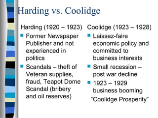 Harding vs. Coolidge
Harding (1920 – 1923) Coolidge (1923 – 1928)
 Former Newspaper     Laissez-faire
  Publisher and not     economic policy and
  experienced in        committed to
  politics              business interests
 Scandals – theft of  Small recession –
  Veteran supplies,     post war decline
  fraud, Teapot Dome  1923 – 1929
  Scandal (bribery      business booming
  and oil reserves)    “Coolidge Prosperity”
 