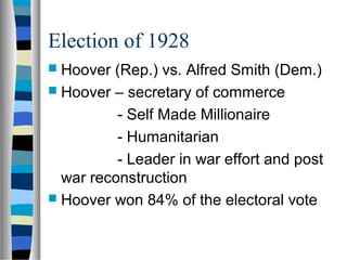 Election of 1928
 Hoover (Rep.) vs. Alfred Smith (Dem.)
 Hoover – secretary of commerce

          - Self Made Millionaire
          - Humanitarian
          - Leader in war effort and post
  war reconstruction
 Hoover won 84% of the electoral vote
 