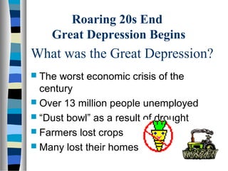 Roaring 20s End
    Great Depression Begins
What was the Great Depression?
 The worst economic crisis of the
  century
 Over 13 million people unemployed
 “Dust bowl” as a result of drought
 Farmers lost crops
 Many lost their homes
 