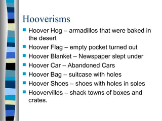 Hooverisms
   Hoover Hog – armadillos that were baked in
    the desert
   Hoover Flag – empty pocket turned out
   Hoover Blanket – Newspaper slept under
   Hoover Car – Abandoned Cars
   Hoover Bag – suitcase with holes
   Hoover Shoes – shoes with holes in soles
   Hoovervilles – shack towns of boxes and
    crates.
 