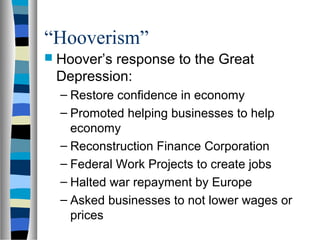 “Hooverism”
 Hoover’s
         response to the Great
 Depression:
  – Restore confidence in economy
  – Promoted helping businesses to help
    economy
  – Reconstruction Finance Corporation
  – Federal Work Projects to create jobs
  – Halted war repayment by Europe
  – Asked businesses to not lower wages or
    prices
 