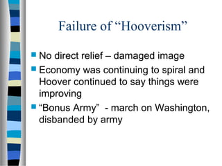 Failure of “Hooverism”
 No direct relief – damaged image
 Economy was continuing to spiral and
  Hoover continued to say things were
  improving
 “Bonus Army” - march on Washington,
  disbanded by army
 