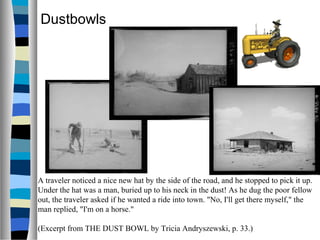 Dustbowls




A traveler noticed a nice new hat by the side of the road, and he stopped to pick it up.
Under the hat was a man, buried up to his neck in the dust! As he dug the poor fellow
out, the traveler asked if he wanted a ride into town. "No, I'll get there myself," the
man replied, "I'm on a horse."

(Excerpt from THE DUST BOWL by Tricia Andryszewski, p. 33.)
 