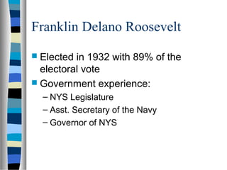 Franklin Delano Roosevelt
 Elected in 1932 with 89% of the
  electoral vote
 Government experience:
  – NYS Legislature
  – Asst. Secretary of the Navy
  – Governor of NYS
 