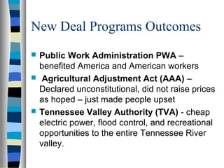 New Deal Programs Outcomes
   Public Work Administration PWA –
    benefited America and American workers
    Agricultural Adjustment Act (AAA) –
    Declared unconstitutional, did not raise prices
    as hoped – just made people upset
   Tennessee Valley Authority (TVA) - cheap
    electric power, flood control, and recreational
    opportunities to the entire Tennessee River
    valley.
 