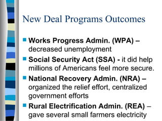 New Deal Programs Outcomes
 Works   Progress Admin. (WPA) –
  decreased unemployment
 Social Security Act (SSA) - it did help
  millions of Americans feel more secure.
 National Recovery Admin. (NRA) –
  organized the relief effort, centralized
  government efforts
 Rural Electrification Admin. (REA) –
  gave several small farmers electricity
 