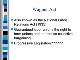 Wagner Act
 Also known as the National Labor
  Relations Act (1935)
 Guaranteed labor unions the right to
  form unions and to practice collective
  bargaining
 Progressive Legislation??????
 