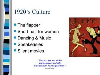 1920’s Culture
 The  flapper
 Short hair for women
 Dancing & Music
 Speakeasies
 Silent movies

            “The Jazz Age was wicked
             and monstrous and silly.
         Unfortunately, I had a good time.”
                     Heywood Broun
 