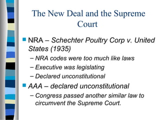 The New Deal and the Supreme
            Court
 NRA – Schechter Poultry Corp v. United
 States (1935)
 – NRA codes were too much like laws
 – Executive was legislating
 – Declared unconstitutional
 AAA   – declared unconstitutional
 – Congress passed another similar law to
   circumvent the Supreme Court.
 